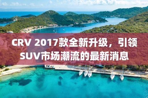 CRV 2017款全新升級，引領(lǐng)SUV市場潮流的最新消息