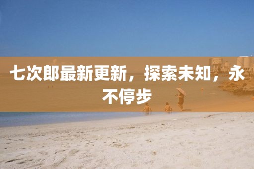 七次郎最新更新，探索未知，永不停步