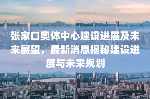 張家口奧體中心建設(shè)進(jìn)展及未來展望，最新消息揭秘建設(shè)進(jìn)展與未來規(guī)劃