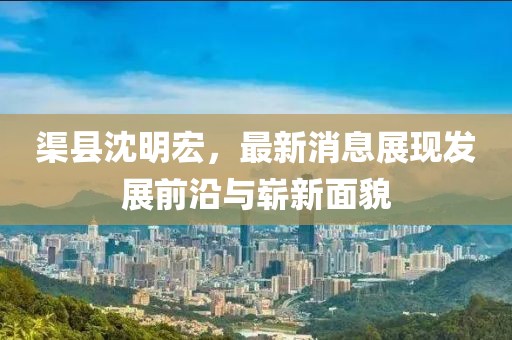 渠縣沈明宏，最新消息展現(xiàn)發(fā)展前沿與嶄新面貌
