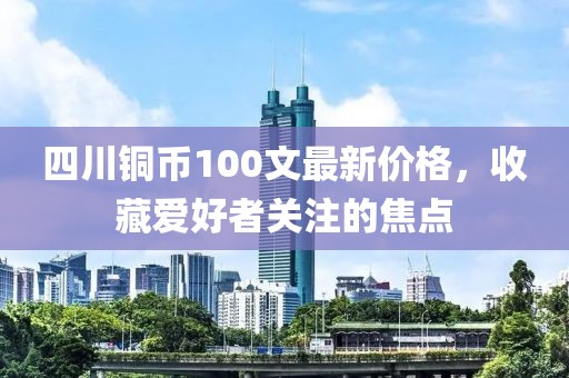 四川銅幣100文最新價(jià)格，收藏愛(ài)好者關(guān)注的焦點(diǎn)