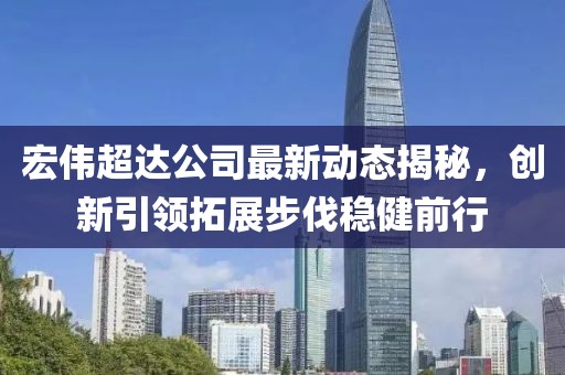 宏偉超達公司最新動態(tài)揭秘，創(chuàng)新引領(lǐng)拓展步伐穩(wěn)健前行