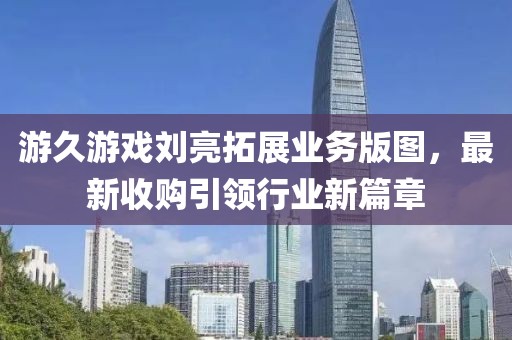 游久游戲劉亮拓展業(yè)務(wù)版圖，最新收購(gòu)引領(lǐng)行業(yè)新篇章
