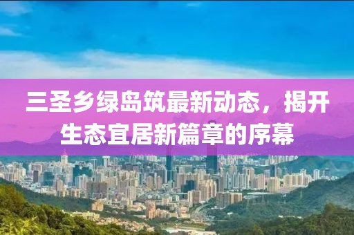 三圣鄉(xiāng)綠島筑最新動(dòng)態(tài)，揭開(kāi)生態(tài)宜居新篇章的序幕