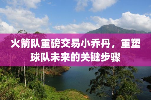 火箭隊重磅交易小喬丹，重塑球隊未來的關(guān)鍵步驟