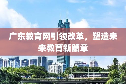 廣東教育網(wǎng)引領(lǐng)改革，塑造未來教育新篇章