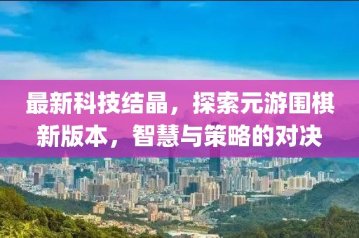 最新科技結(jié)晶，探索元游圍棋新版本，智慧與策略的對決