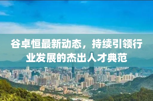 谷卓恒最新動態(tài)，持續(xù)引領行業(yè)發(fā)展的杰出人才典范