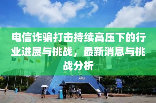 電信詐騙打擊持續(xù)高壓下的行業(yè)進(jìn)展與挑戰(zhàn)，最新消息與挑戰(zhàn)分析