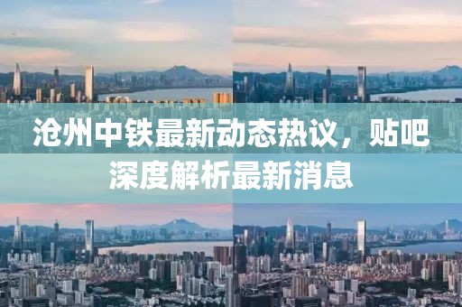 滄州中鐵最新動態(tài)熱議，貼吧深度解析最新消息