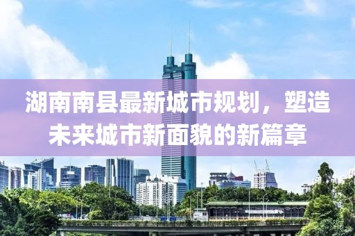 湖南南縣最新城市規(guī)劃，塑造未來城市新面貌的新篇章