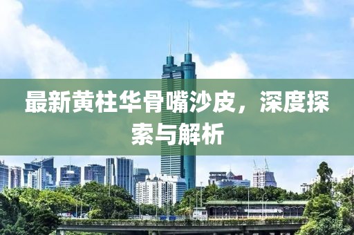最新黃柱華骨嘴沙皮，深度探索與解析