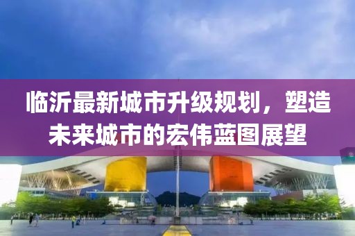 臨沂最新城市升級規(guī)劃，塑造未來城市的宏偉藍圖展望