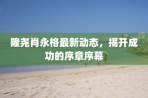 隆堯肖永格最新動(dòng)態(tài)，揭開成功的序章序幕