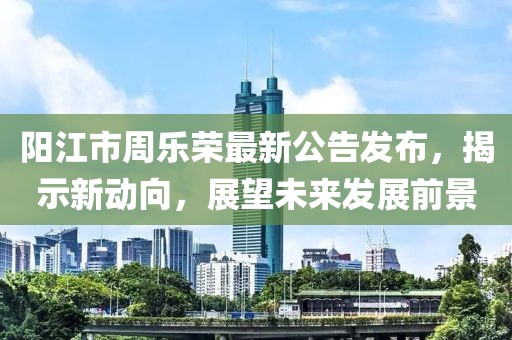 陽江市周樂榮最新公告發(fā)布，揭示新動向，展望未來發(fā)展前景