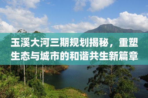 玉溪大河三期規(guī)劃揭秘，重塑生態(tài)與城市的和諧共生新篇章