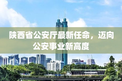 陜西省公安廳最新任命，邁向公安事業(yè)新高度
