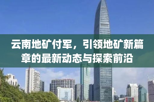 云南地礦付軍，引領(lǐng)地礦新篇章的最新動(dòng)態(tài)與探索前沿
