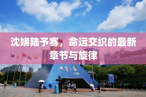 沈嬈陸予騫，命運交織的最新章節(jié)與旋律