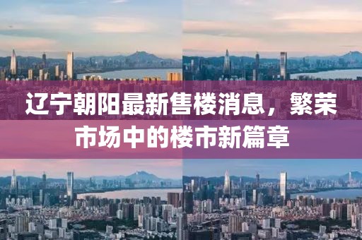 遼寧朝陽(yáng)最新售樓消息，繁榮市場(chǎng)中的樓市新篇章