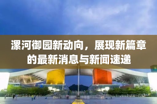 漯河御園新動向，展現(xiàn)新篇章的最新消息與新聞速遞