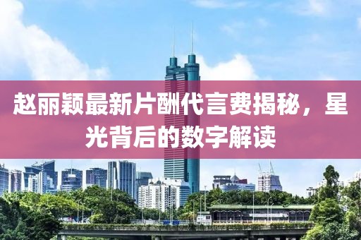 趙麗穎最新片酬代言費(fèi)揭秘，星光背后的數(shù)字解讀