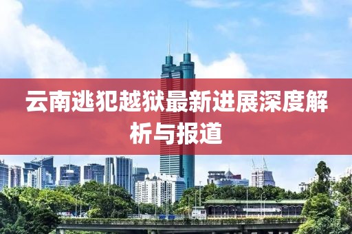 云南逃犯越獄最新進(jìn)展深度解析與報(bào)道