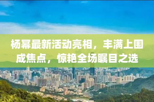 楊冪最新活動亮相，豐滿上圍成焦點，驚艷全場矚目之選