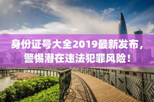 身份證號(hào)大全2019最新發(fā)布，警惕潛在違法犯罪風(fēng)險(xiǎn)！