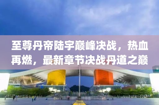 至尊丹帝陸宇巔峰決戰(zhàn)，熱血再燃，最新章節(jié)決戰(zhàn)丹道之巔