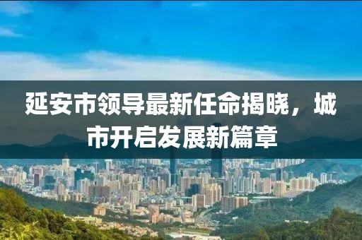 延安市領(lǐng)導(dǎo)最新任命揭曉，城市開啟發(fā)展新篇章