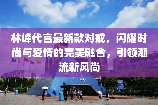 林峰代言最新款對(duì)戒，閃耀時(shí)尚與愛(ài)情的完美融合，引領(lǐng)潮流新風(fēng)尚