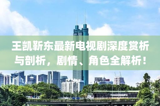 王凱靳東最新電視劇深度賞析與剖析，劇情、角色全解析！