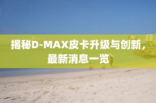 揭秘D-MAX皮卡升級與創(chuàng)新，最新消息一覽