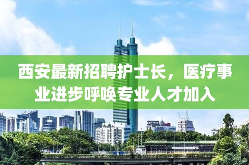西安最新招聘護士長，醫(yī)療事業(yè)進步呼喚專業(yè)人才加入