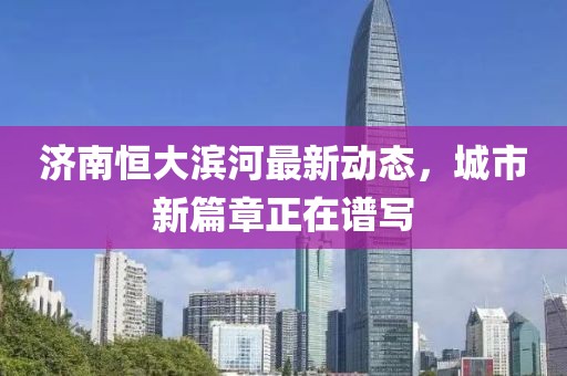濟(jì)南恒大濱河最新動(dòng)態(tài)，城市新篇章正在譜寫