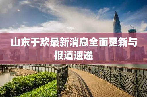 山東于歡最新消息全面更新與報道速遞