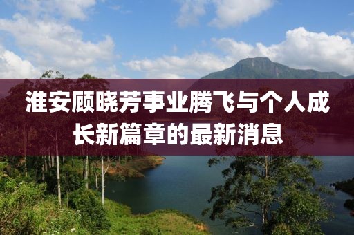 淮安顧曉芳事業(yè)騰飛與個人成長新篇章的最新消息
