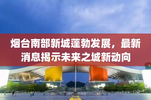 煙臺(tái)南部新城蓬勃發(fā)展，最新消息揭示未來之城新動(dòng)向