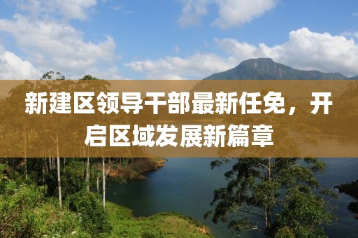 新建區(qū)領(lǐng)導干部最新任免，開啟區(qū)域發(fā)展新篇章