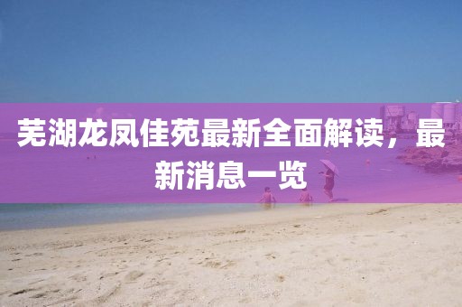 蕪湖龍鳳佳苑最新全面解讀，最新消息一覽