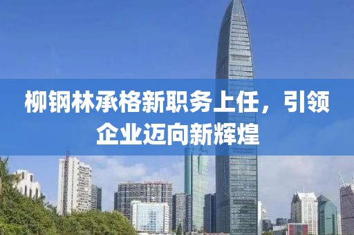 柳鋼林承格新職務(wù)上任，引領(lǐng)企業(yè)邁向新輝煌