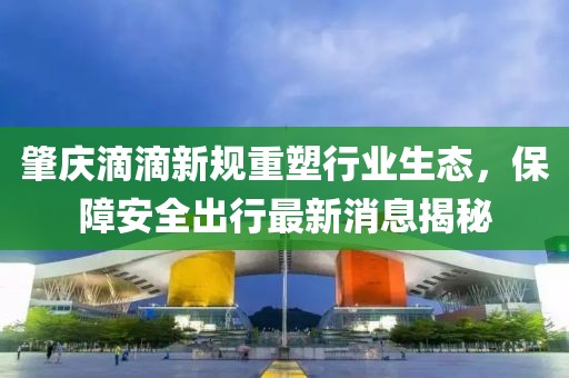 肇慶滴滴新規(guī)重塑行業(yè)生態(tài)，保障安全出行最新消息揭秘