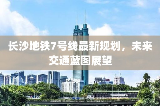長(zhǎng)沙地鐵7號(hào)線最新規(guī)劃，未來(lái)交通藍(lán)圖展望