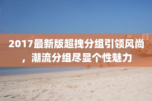 2017最新版超拽分組引領(lǐng)風(fēng)尚，潮流分組盡顯個(gè)性魅力