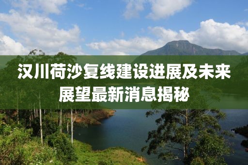 漢川荷沙復(fù)線建設(shè)進(jìn)展及未來(lái)展望最新消息揭秘