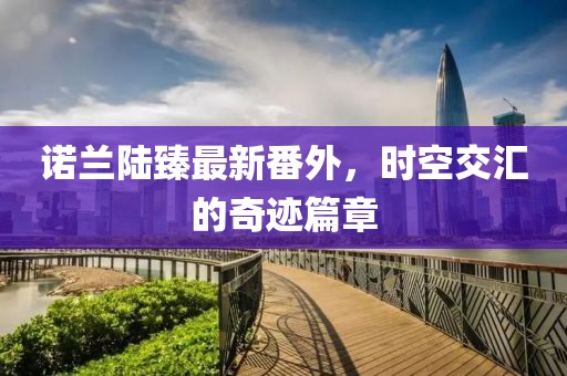 諾蘭陸臻最新番外，時(shí)空交匯的奇跡篇章