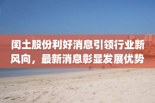 閏土股份利好消息引領行業(yè)新風向，最新消息彰顯發(fā)展優(yōu)勢