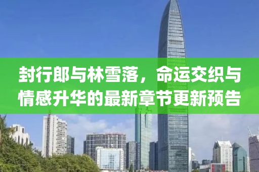 封行郎與林雪落，命運(yùn)交織與情感升華的最新章節(jié)更新預(yù)告