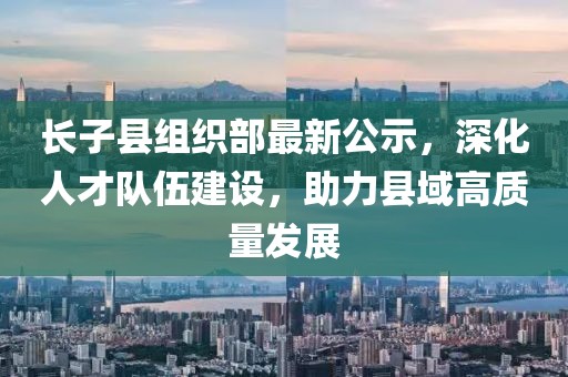 長(zhǎng)子縣組織部最新公示，深化人才隊(duì)伍建設(shè)，助力縣域高質(zhì)量發(fā)展